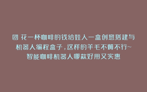 团｜花一杯咖啡的钱给娃入一盒创意搭建与机器人编程盒子，这样的羊毛不薅不行~（智能咖啡机器人哪款好用又实惠）