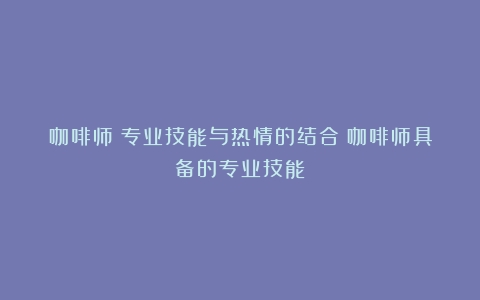 咖啡师：专业技能与热情的结合（咖啡师具备的专业技能）