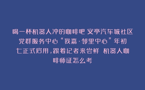 喝一杯机器人冲的咖啡吧！安亭汽车城社区党群服务中心（“我嘉·邻里中心”）年初七正式启用，跟着记者来尝鲜！（机器人咖啡师证怎么考）