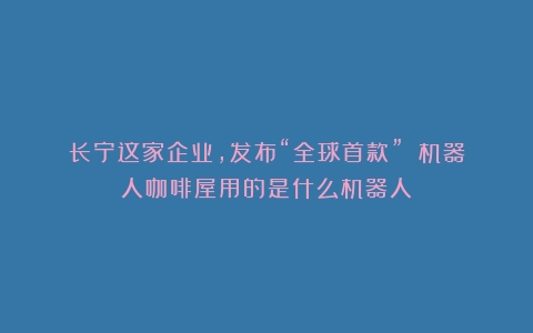 长宁这家企业，发布“全球首款”！（机器人咖啡屋用的是什么机器人）