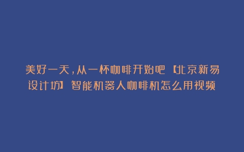 美好一天，从一杯咖啡开始吧～【北京新易设计坊】（智能机器人咖啡机怎么用视频）