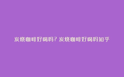 炭烧咖啡好喝吗?（炭烧咖啡好喝吗知乎）