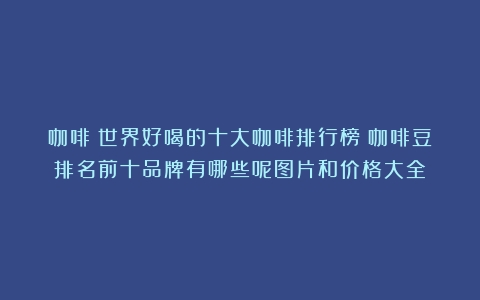 咖啡：世界好喝的十大咖啡排行榜（咖啡豆排名前十品牌有哪些呢图片和价格大全）