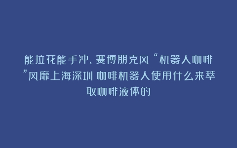 能拉花能手冲、赛博朋克风！“机器人咖啡”风靡上海深圳（咖啡机器人使用什么来萃取咖啡液体的）