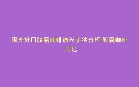 国外进口胶囊咖啡清关手续分析（胶囊咖啡 用法）