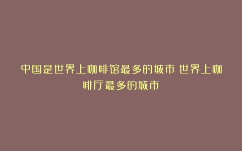 中国是世界上咖啡馆最多的城市（世界上咖啡厅最多的城市）