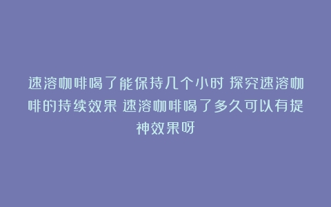 速溶咖啡喝了能保持几个小时？探究速溶咖啡的持续效果（速溶咖啡喝了多久可以有提神效果呀）