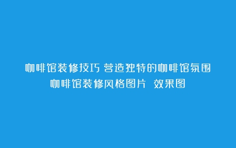 咖啡馆装修技巧：营造独特的咖啡馆氛围（咖啡馆装修风格图片 效果图）