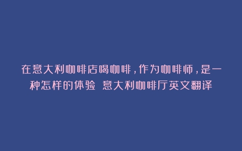 在意大利咖啡店喝咖啡，作为咖啡师，是一种怎样的体验？（意大利咖啡厅英文翻译）