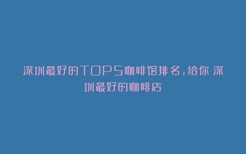 深圳最好的TOP5咖啡馆排名，给你（深圳最好的咖啡店）