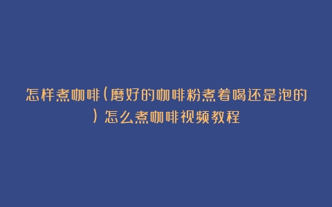 怎样煮咖啡(磨好的咖啡粉煮着喝还是泡的)（怎么煮咖啡视频教程）