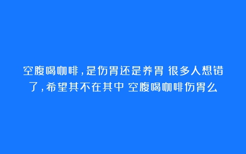 空腹喝咖啡，是伤胃还是养胃？很多人想错了，希望其不在其中（空腹喝咖啡伤胃么）