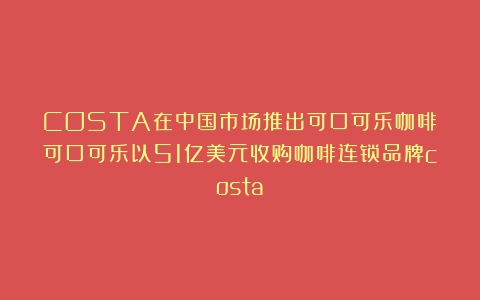 COSTA在中国市场推出可口可乐咖啡（可口可乐以51亿美元收购咖啡连锁品牌costa）