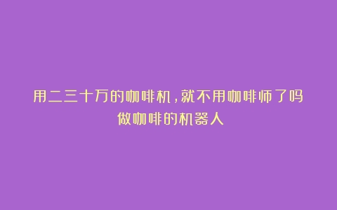 用二三十万的咖啡机，就不用咖啡师了吗？（做咖啡的机器人）