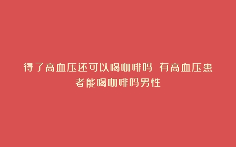 得了高血压还可以喝咖啡吗？（有高血压患者能喝咖啡吗男性）