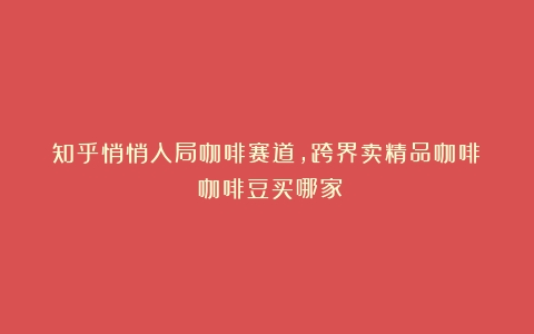 知乎悄悄入局咖啡赛道，跨界卖精品咖啡！（咖啡豆买哪家）