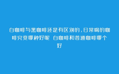 白咖啡与黑咖啡还是有区别的，日常喝的咖啡究竟哪种好呢？（白咖啡和普通咖啡哪个好）