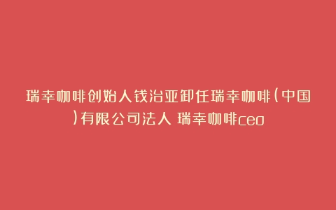 瑞幸咖啡创始人钱治亚卸任瑞幸咖啡(中国)有限公司法人（瑞幸咖啡ceo）