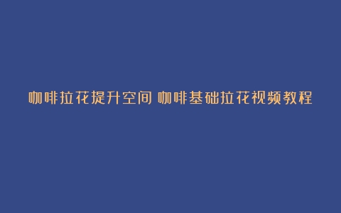 咖啡拉花提升空间（咖啡基础拉花视频教程）