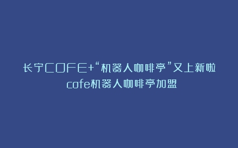 长宁COFE+“机器人咖啡亭”又上新啦！（cofe机器人咖啡亭加盟）