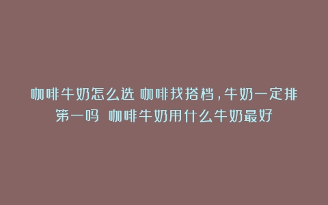 咖啡牛奶怎么选|咖啡找搭档，牛奶一定排第一吗？（咖啡牛奶用什么牛奶最好）