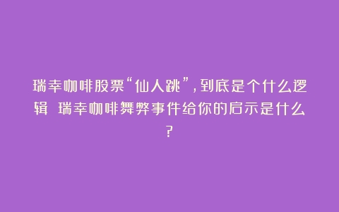 瑞幸咖啡股票“仙人跳”，到底是个什么逻辑？（瑞幸咖啡舞弊事件给你的启示是什么?）