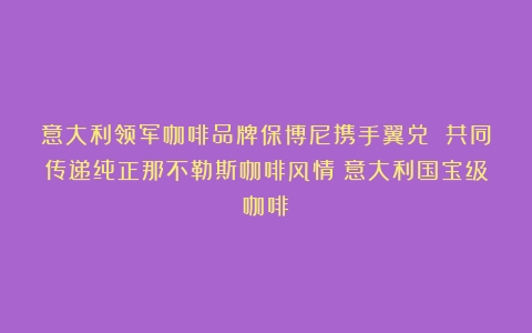 意大利领军咖啡品牌保博尼携手翼兑 共同传递纯正那不勒斯咖啡风情（意大利国宝级咖啡）