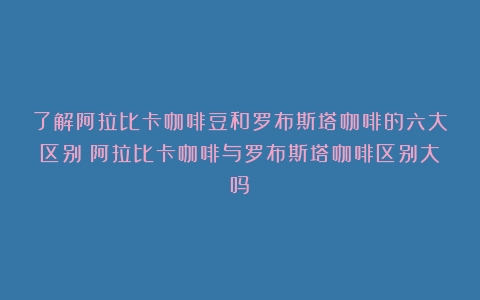 了解阿拉比卡咖啡豆和罗布斯塔咖啡的六大区别（阿拉比卡咖啡与罗布斯塔咖啡区别大吗）