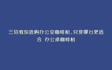 三招教你选购办公室咖啡机，究竟哪台更适合？（办公桌咖啡机）