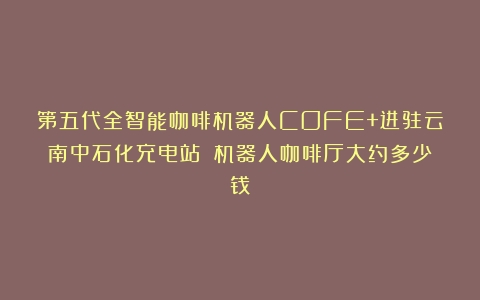 第五代全智能咖啡机器人COFE+进驻云南中石化充电站！（机器人咖啡厅大约多少钱）