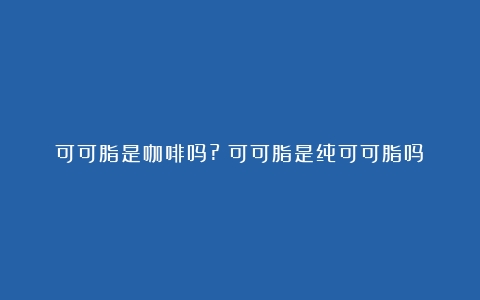 可可脂是咖啡吗?（可可脂是纯可可脂吗）