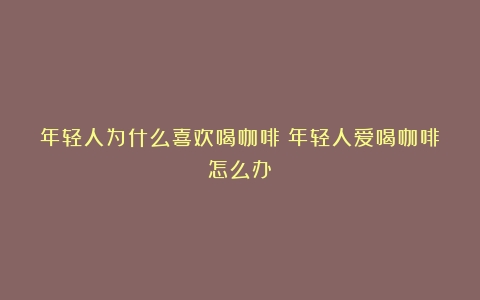 年轻人为什么喜欢喝咖啡（年轻人爱喝咖啡怎么办）