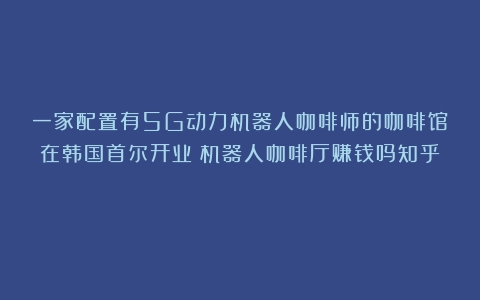 一家配置有5G动力机器人咖啡师的咖啡馆在韩国首尔开业（机器人咖啡厅赚钱吗知乎）