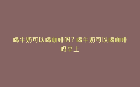 喝牛奶可以喝咖啡吗?（喝牛奶可以喝咖啡吗早上）