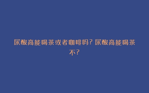 尿酸高能喝茶或者咖啡吗?（尿酸高能喝茶不?）