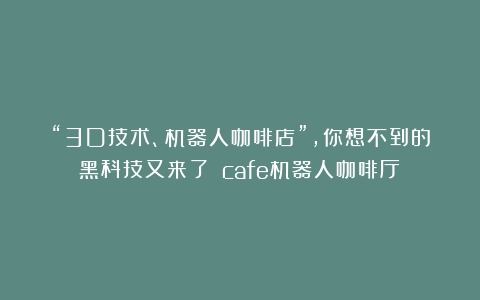 “3D技术、机器人咖啡店”，你想不到的黑科技又来了！（cafe机器人咖啡厅）