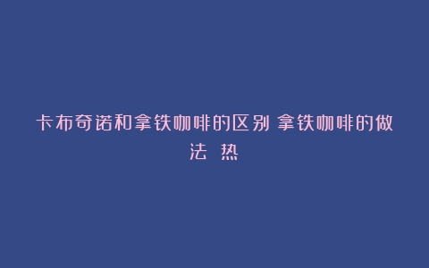 卡布奇诺和拿铁咖啡的区别（拿铁咖啡的做法 热）