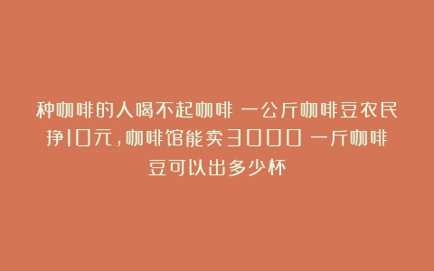 种咖啡的人喝不起咖啡！一公斤咖啡豆农民挣10元，咖啡馆能卖3000（一斤咖啡豆可以出多少杯）