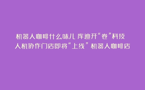 机器人咖啡什么味儿？库迪开“卷”科技 人机协作门店即将“上线”（机器人咖啡店）