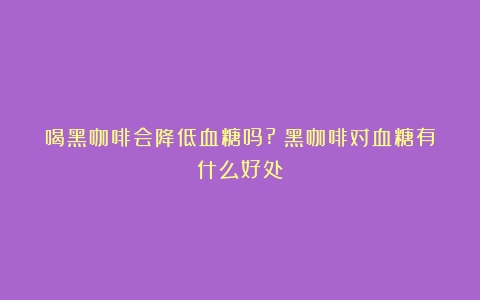 喝黑咖啡会降低血糖吗?（黑咖啡对血糖有什么好处）