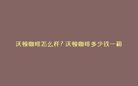 沃顿咖啡怎么样?（沃顿咖啡多少钱一箱）