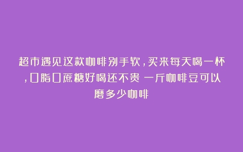 超市遇见这款咖啡别手软，买来每天喝一杯，0脂0蔗糖好喝还不贵（一斤咖啡豆可以磨多少咖啡）