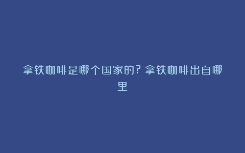 拿铁咖啡是哪个国家的?（拿铁咖啡出自哪里）