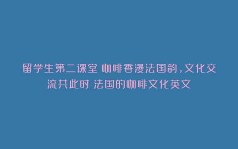 留学生第二课堂：咖啡香漫法国韵，文化交流共此时（法国的咖啡文化英文）