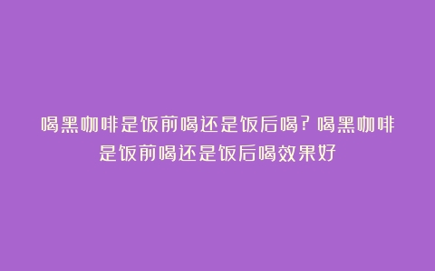 喝黑咖啡是饭前喝还是饭后喝?（喝黑咖啡是饭前喝还是饭后喝效果好）