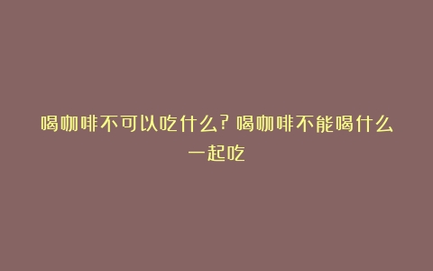 喝咖啡不可以吃什么?（喝咖啡不能喝什么一起吃）