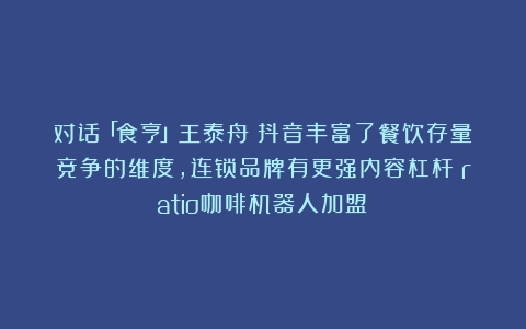 对话「食亨」王泰舟：抖音丰富了餐饮存量竞争的维度，连锁品牌有更强内容杠杆（ratio咖啡机器人加盟）