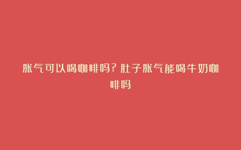 胀气可以喝咖啡吗?（肚子胀气能喝牛奶咖啡吗）