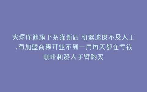 实探库迪旗下茶猫新店：机器速度不及人工，有加盟商称开业不到一月每天都在亏钱（咖啡机器人手臂购买）