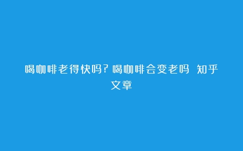 喝咖啡老得快吗?（喝咖啡会变老吗 知乎文章）